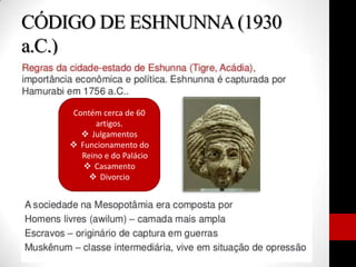 CÓDIGO DE ESHNUNNA(1930
a.C.)
Contém cerca de 60
artigos.
 Julgamentos
 Funcionamento do
Reino e do Palácio
 Casamento
 Divorcio
 