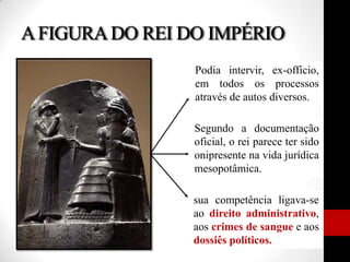 AFIGURADO REI DO IMPÉRIO
Podia intervir, ex-officio,
em todos os processos
através de autos diversos.
Segundo a documentação
oficial, o rei parece ter sido
onipresente na vida jurídica
mesopotâmica.
sua competência ligava-se
ao direito administrativo,
aos crimes de sangue e aos
dossiês políticos.
 