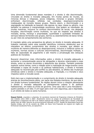 Uma dimensão fundamental desse mandato é o direito à não discriminação,
vinculado ao direito à moradia adequada. Em muitas partes do mundo, as
minorias étnicas e religiosas, povos indígenas, minorias e grupos nômades
enfrentam discriminação, refletida nas condições desproporcionalmente
inadequadas de moradia desses grupos. Mesmo assim, a discriminação e a
segregação na habitação se baseiam não apenas na raça, classe ou gênero, mas
também na pobreza e marginalidade econômica. Elas podem se manifestar de
muitas maneiras, inclusive no confisco discriminatório de terras, nos despejos
forçados; discriminação contra mulheres, no que diz respeito aos direitos à
moradia, terras, herança e propriedade; quantidade e qualidade limitadas de
serviços básicos fornecidos aos grupos, bairros ou assentamentos de baixa renda;
ou por meio do comportamento dos senhorios.
O mandato adota uma perspectiva de gênero no direito à moradia adequada. O
trabalho realizado sobre essa questão identificou inúmeros obstáculos que se
interpõem ao efetivo cumprimento dos direitos à moradia, que afetam as
mulheres de maneira diferente ou desproporcional, inclusive a violência contra as
mulheres, normas sociais e culturais discriminatórias, discriminação múltipla, a
falta de capacidade de pagamento e até mesmo a privatização dos estoques
públicos de moradias.
Buscarei disseminar mais informações sobre o direito à moradia adequada e
aumentar a conscientização acerca de obrigações e deveres relacionados a esse
direito, entre os atores envolvidos e detentores dos direitos. Também pretendo
explorar outros temas, como a relação entre a realização de mega-eventos como
olimpíadas e copas do mundo e as políticas habitacionais, o direito à moradia
adequada na reconstrução pós-conflito ou pós-desastre, os efeitos das mudanças
climáticas sobre o direito à moradia adequada, a migração, e a moradia e seus
impactos sobre a inclusão social.
Está claro que a implementação e o cumprimento do direito à moradia adequada
precisa do reconhecimento pleno, por parte dos Estados-membros, de que este é
um direito humano fundamental. As nações devem incluir e integrar plenamente
o direito à moradia adequada ao planejamento urbano e às políticas
habitacionais, em todos os níveis de governo. Uma casa não é uma mercadoria -
quatro paredes e um teto. É um lugar para viver com segurança, paz e dignidade,
e um direito de todos os seres humanos.
Raquel Rolnik, arquiteta e urbanista, foi secretaria nacional de Programas Urbanos do Ministério
das Cidades entre 2003 e 2007. Atualmente exerce os cargos de professora da Faculdade de
Arquitetura e Urbanismo da USP e de relatora especial das Nações Unidas para o Direito a Moradia
desde maio de 2008. Resumo do pronunciamento efetuado na 63ª. Sessão da Assembleia Geral das
Nações Unidas, em 23 de outubro de 2008, em Nova York.Traduzido do original em inglês por
Emmanuel Cavalcante Porto, do Ipea/Dirur.
 