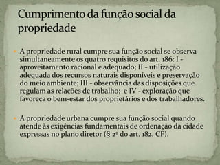  A propriedade rural cumpre sua função social se observa
simultaneamente os quatro requisitos do art. 186: I -
aproveitamento racional e adequado; II - utilização
adequada dos recursos naturais disponíveis e preservação
do meio ambiente; III - observância das disposições que
regulam as relações de trabalho; e IV - exploração que
favoreça o bem-estar dos proprietários e dos trabalhadores.
 A propriedade urbana cumpre sua função social quando
atende às exigências fundamentais de ordenação da cidade
expressas no plano diretor (§ 2º do art. 182, CF).
 
