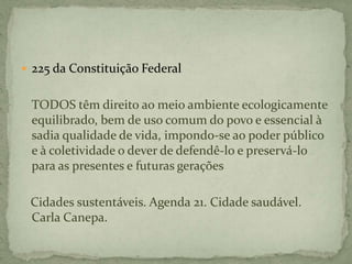  225 da Constituição Federal
TODOS têm direito ao meio ambiente ecologicamente
equilibrado, bem de uso comum do povo e essencial à
sadia qualidade de vida, impondo-se ao poder público
e à coletividade o dever de defendê-lo e preservá-lo
para as presentes e futuras gerações
Cidades sustentáveis. Agenda 21. Cidade saudável.
Carla Canepa.
 