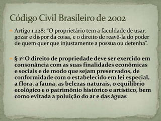  Artigo 1.228: “O proprietário tem a faculdade de usar,
gozar e dispor da coisa, e o direito de reavê-la do poder
de quem quer que injustamente a possua ou detenha”.
 § 1o O direito de propriedade deve ser exercido em
consonância com as suas finalidades econômicas
e sociais e de modo que sejam preservados, de
conformidade com o estabelecido em lei especial,
a flora, a fauna, as belezas naturais, o equilíbrio
ecológico e o patrimônio histórico e artístico, bem
como evitada a poluição do ar e das águas
 