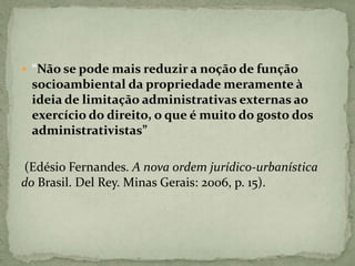  “Não se pode mais reduzir a noção de função
socioambiental da propriedade meramente à
ideia de limitação administrativas externas ao
exercício do direito, o que é muito do gosto dos
administrativistas”
(Edésio Fernandes. A nova ordem jurídico-urbanística
do Brasil. Del Rey. Minas Gerais: 2006, p. 15).
 