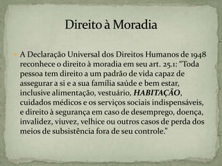  A Declaração Universal dos Direitos Humanos de 1948
reconhece o direito à moradia em seu art. 25.1: “Toda
pessoa tem direito a um padrão de vida capaz de
assegurar a si e a sua família saúde e bem estar,
inclusive alimentação, vestuário, HABITAÇÃO,
cuidados médicos e os serviços sociais indispensáveis,
e direito à segurança em caso de desemprego, doença,
invalidez, viuvez, velhice ou outros casos de perda dos
meios de subsistência fora de seu controle.”
 