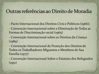  - Pacto Internacional dos Direitos Civis e Políticos (1966);
 - Convenção Internacional sobre a Eliminação de Todas as
Formas de Discriminação racial (1965)
 - Convenção Internacional sobre os Direitos da Criança
(1989)
 - Convenção Internacional de Proteção dos Direitos de
Todos os Trabalhadores Migrantes e Membros de Sua
Família (1977)
 - Convenção Internacional Sobre o Estatuto dos Refugiados
(1951)
 