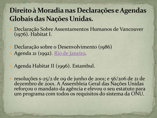  Declaração Sobre Assentamentos Humanos de Vancouver
(1976). Habitat I.
 Declaração sobre o Desenvolvimento (1986)
 Agenda 21 (1992). Rio de Janeiro.
 Agenda Habitat II (1996). Estambul.
 resoluções s-25/2 de 09 de junho de 2001; e 56/206 de 21 de
dezembro de 2001. A Assembleia Geral das Nações Unidas
reforçou o mandato da agência e elevou o seu estatuto para
um programa com todos os requisitos do sistema da ONU.
 