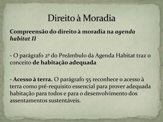 Compreensão do direito à moradia na agenda
habitat II
- O parágrafo 2º do Preâmbulo da Agenda Habitat traz o
conceito de habitação adequada
- Acesso à terra. O parágrafo 55 reconhece o acesso à
terra como pré-requisito essencial para prover adequada
habitação para todos e para o desenvolvimento dos
assentamentos sustentáveis.
 