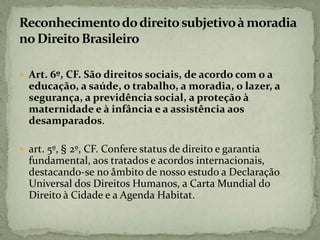  Art. 6º, CF. São direitos sociais, de acordo com o a
educação, a saúde, o trabalho, a moradia, o lazer, a
segurança, a previdência social, a proteção à
maternidade e à infância e a assistência aos
desamparados.
 art. 5º, § 2º, CF. Confere status de direito e garantia
fundamental, aos tratados e acordos internacionais,
destacando-se no âmbito de nosso estudo a Declaração
Universal dos Direitos Humanos, a Carta Mundial do
Direito à Cidade e a Agenda Habitat.
 