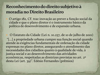  O artigo 182, CF. traz inovação ao prever a função social da
cidade e que o plano diretor é o instrumento básico da
política de desenvolvimento e de expansão urbana.
 O Estatuto da Cidade (Lei n. 10.257, de 10 de julho de 2001)
“[...] a propriedade urbana cumpre sua função social quando
atende às exigências fundamentais de ordenação da cidade
expressas no plano diretor, assegurando o atendimento das
necessidades dos cidadãos quanto à qualidade de vida, à
justiça social e ao desenvolvimento das atividades
econômicas, respeitadas as diretrizes previstas no art. 2o
desta Lei (art. 39)”. Edésio Fernandes (prêmios)
 