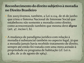  Em 2005 tivemos, também, a Lei 11.124, de 16 de junho
que criou o Sistema Nacional de Interesse Social que
estabeleceu não somente a moradia como direito,
como acrescentando também que mesma deve digna
(art. 4º, inciso I, b).
 A mudança de paradigma jurídico com relação à
moradia é substancial também no aspecto legal, já que
a moradia jamais havia recebido tratamento de direito,
sempre até então foi tratada com uma mera acessão à
propriedade ou programa de habitação (cf. Lei n.
4.380, de 21 de agosto de 1964).
 