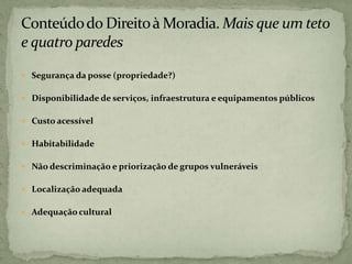  Segurança da posse (propriedade?)
 Disponibilidade de serviços, infraestrutura e equipamentos públicos
 Custo acessível
 Habitabilidade
 Não descriminação e priorização de grupos vulneráveis
 Localização adequada
 Adequação cultural
 