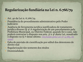  Art. 40 da Lei n. 6.766/79.
 Presidência do procedimento administrativo pelo Poder
Judiciário
 Ausência de ferramenta jurídica justificadora de tratamento
jurídica diverso (§ 5o A regularização de um parcelamento pela
Prefeitura Municipal, ou Distrito Federal, quando for o caso, não
poderá contrariar o disposto nos arts. 3o e 4o desta Lei, ressalvado
o disposto no § 1o desse último. (Incluído pela Lei nº 9.785, de
1999)
 Falta de previsão de cientificação por edital dos detentores de
direito real
 Regularização tão-somente dos títulos
 Dominialidade.
 
