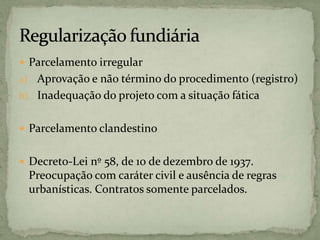  Parcelamento irregular
a) Aprovação e não término do procedimento (registro)
b) Inadequação do projeto com a situação fática
 Parcelamento clandestino
 Decreto-Lei nº 58, de 10 de dezembro de 1937.
Preocupação com caráter civil e ausência de regras
urbanísticas. Contratos somente parcelados.
 