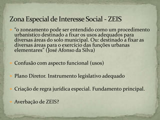  “o zoneamento pode ser entendido como um procedimento
urbanístico destinado a fixar os usos adequados para
diversas áreas do solo municipal. Ou: destinado a fixar as
diversas áreas para o exercício das funções urbanas
elementares” (José Afonso da Silva)
 Confusão com aspecto funcional (usos)
 Plano Diretor. Instrumento legislativo adequado
 Criação de regra jurídica especial. Fundamento principal.
 Averbação de ZEIS?
 