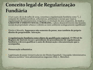  A Lei 11.977, de 07 de julho de 2009, conceitua a regularização fundiária como “[...]
conjunto de medidas jurídicas, urbanísticas, ambientais e sociais que visam à
regularização de assentamentos irregulares e à titulação de seus ocupantes, de modo a
GARANTIR O DIREITO SOCIAL À MORADIA, o pleno desenvolvimento das funções
sociais da propriedade urbana e o direito ao meio ambiente ecologicamente equilibrado”.
 Direito à Moradia. Segurança não somente da posse, mas também do próprio
direito de propriedade. Inovação.
 A regularização fundiária como objeto da qualificação registral. O Oficial do
Registro de Imóveis irá ser o presidente do procedimento de regularização
fundiária e deverá qualificar o auto de demarcação e documentação que o
acompanha.
 Demarcação urbanística.
 Legitimação de posse (inmatriculacion do Direito Espanhol). Usucapião Administrativa.
Natureza jurídica? Atos administrativos negociais (Hely L. Meirelles).
 