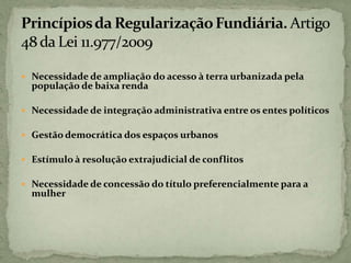  Necessidade de ampliação do acesso à terra urbanizada pela
população de baixa renda
 Necessidade de integração administrativa entre os entes políticos
 Gestão democrática dos espaços urbanos
 Estímulo à resolução extrajudicial de conflitos
 Necessidade de concessão do título preferencialmente para a
mulher
 