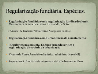  Regularização fundiária como regularização jurídica dos lotes.
Mais comum na América Latina. Hernando de Soto.
Outdoor de fantasias? (Flauzilino Araújo dos Santos).
 Regularização fundiária como urbanização do assentamento
 Regularização conjunta. Edésio Fernandes critica a
regularização dissociada da urbanização
 Vicente de Abreu Amadei (urbanística, administrativa e civil)
 Regularização fundiária de interesse social e de bens específicos
 