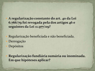  A regularização constante do art. 40 da Lei
6.766/79 foi revogada pela dos artigos 46 e
seguintes da Lei 11.977/09?
 Regularização beneficiada e não beneficiada.
 Derrogação
 Depósitos
 Regularização fundiária sumária ou inominada.
Em que hipóteses aplicar?
 
