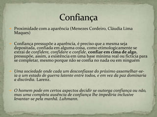  Proximidade com a aparência (Menezes Cordeiro, Cláudia Lima
Maques)
 Confiança pressupõe a aparência, é preciso que a mesma seja
depositada, confiada em alguma coisa, como etimologicamente se
extrai de confidere, confidare e confide, confiar em cima de algo,
pressupõe, assim, a existência em uma base mínima real ou fictícia para
se completar, mesmo porque não se confia no nada ou em ninguém
 Uma sociedade onde cada um desconfiasse do próximo assemelhar-se-
ia a um estado de guerra latente entre todos, e em vez da paz dominaria
a discórdia. Larenz.
 O homem pode em certos aspectos decidir se outorga confiança ou não,
mas uma completa ausência de confiança lhe impediria inclusive
levantar-se pela manhã. Luhmann.
 