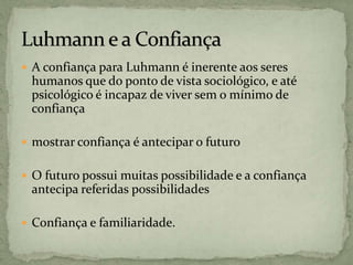  A confiança para Luhmann é inerente aos seres
humanos que do ponto de vista sociológico, e até
psicológico é incapaz de viver sem o mínimo de
confiança
 mostrar confiança é antecipar o futuro
 O futuro possui muitas possibilidade e a confiança
antecipa referidas possibilidades
 Confiança e familiaridade.
 