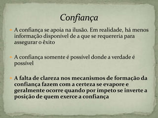  A confiança se apoia na ilusão. Em realidade, há menos
informação disponível de a que se requereria para
assegurar o êxito
 A confiança somente é possível donde a verdade é
possível
 A falta de clareza nos mecanismos de formação da
confiança fazem com a certeza se evapore e
geralmente ocorre quando por ímpeto se inverte a
posição de quem exerce a confiança
 