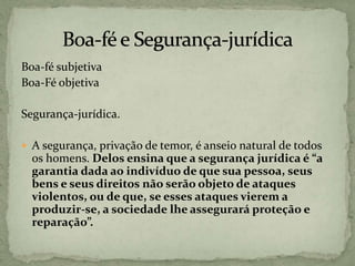 Boa-fé subjetiva
Boa-Fé objetiva
Segurança-jurídica.
 A segurança, privação de temor, é anseio natural de todos
os homens. Delos ensina que a segurança jurídica é “a
garantia dada ao indivíduo de que sua pessoa, seus
bens e seus direitos não serão objeto de ataques
violentos, ou de que, se esses ataques vierem a
produzir-se, a sociedade lhe assegurará proteção e
reparação”.
 