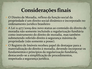  O Direito de Moradia, reflexo da função social da
propriedade é um direito social dinâmico e incorporado no
ordenamento jurídico brasileiro
 A Lei 11.977/2009 deu novo status ao conteúdo do direito de
moradia não somente incluindo a regularização fundiária
como instrumento do direito de moradia, mas também
submetendo referido direito à segurança máxima da
propriedade (não somente a posse).
 O Registro de Imóveis recebeu papel de destaque para a
materialização do direito à moradia, devendo incorporar os
fundamentos e princípios da regularização fundiária,
destacando-se a simplificação de procedimentos,
respeitada a segurança jurídica.
 