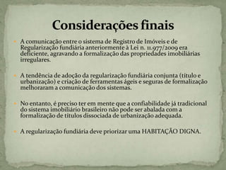  A comunicação entre o sistema de Registro de Imóveis e de
Regularização fundiária anteriormente à Lei n. 11.977/2009 era
deficiente, agravando a formalização das propriedades imobiliárias
irregulares.
 A tendência de adoção da regularização fundiária conjunta (título e
urbanização) e criação de ferramentas ágeis e seguras de formalização
melhoraram a comunicação dos sistemas.
 No entanto, é preciso ter em mente que a confiabilidade já tradicional
do sistema imobiliário brasileiro não pode ser abalada com a
formalização de títulos dissociada de urbanização adequada.
 A regularização fundiária deve priorizar uma HABITAÇÃO DIGNA.
 