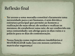  Ter acesso a uma moradia constitui claramente uma
necessidade para o ser humano, é sem dúvida a
estrutura principal que permite ao homem a
realização de suas obras; de sonhar e realizar os
mesmos; de estabelecer uma raiz; de ser conhecido em
uma comunidade; um abrigo para os dias ruins e o
palácio para os dias de comemoração.
 Nossa função como registradores imobiliários é
MATERIALIZAR tudo isso em nossos cartórios,
matricular segurança!
 