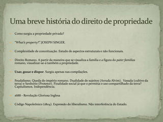  Como surgiu a propriedade privada?
 “What’s property?”. JOSEPH SINGER.
 Complexidade de conceituação. Estudo de aspectos estruturais e não funcionais.
 Direito Romano. A partir da maneira que se visualiza a família e a figura do pater familias
romano, visualizar-se-á também a propriedade.
 Usar, gozar e dispor. Surgiu apenas nas compilações.
 Feudalismo. Queda do império romano. Dualidade de sujeitos (Arruda Alvim). Vassala (cultivo da
terra) e Senhorio (Protetor). Finalidade social já que o permitia o uso compartilhado da terra?
Capitalismos. Independência.
 1688 - Revolução Gloriosa Inglesa
 Código Napoleônico (1804). Expressão do liberalismo. Não interferência do Estado.
 
