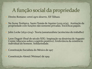  Direito Romano: omni agro deserto. XII Tábuas.
 Na Suma Teológica, Santo Tomás de Aquino (1225-1274). Aceitação da
propriedade com funções não somente privadas. Encíclicas papais.
 John Locke (1632-1704)- Teoria jusnaturalista (acréscimo do trabalho)
 Leon Duguit (final do século XIX). Inspiração na doutrina de Augusto
Comte (discurso sobre o espíríto positivo): Irrelevância da existência
individual do homem. Solidariedade.
 Constituição Socialista do México de 1917
 Constituição Alemã (Weimar) de 1919
 