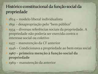  1824 – modelo liberal individualista
 1891 – desapropriação pelo “bem público”
 1934 – diversas referências sociais da propriedade. A
propriedade não poderia ser exercida contra o
interesse social ou coletivo
 1937 – manutenção da CF anterior
 1946 – Condicionava a propriedade ao bem estas social
 1967 – primeira menção à função social da
propriedade
 1969 – manutenção da anterior
 