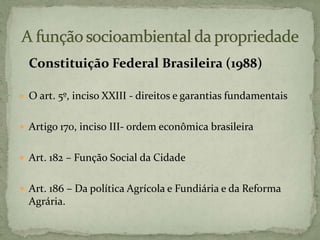 Constituição Federal Brasileira (1988)
 O art. 5º, inciso XXIII - direitos e garantias fundamentais
 Artigo 170, inciso III- ordem econômica brasileira
 Art. 182 – Função Social da Cidade
 Art. 186 – Da política Agrícola e Fundiária e da Reforma
Agrária.
 