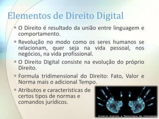 Elementos de Direito Digital
  O Direito é resultado da união entre linguagem e
   comportamento.
  Revolução no modo como os seres humanos se
   relacionam, quer seja na vida pessoal, nos
   negócios, na vida profissional.
  O Direito Digital consiste na evolução do próprio
   Direito.
  Formula tridimensional do Direito: Fato, Valor e
   Norma mais o adicional Tempo.
  Atributos e características de
   certos tipos de normas e
   comandos jurídicos.
 