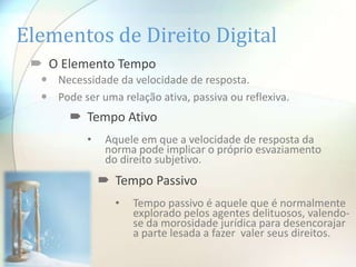 Elementos de Direito Digital
  O Elemento Tempo
   Necessidade da velocidade de resposta.
   Pode ser uma relação ativa, passiva ou reflexiva.
        Tempo Ativo
           •    Aquele em que a velocidade de resposta da
                norma pode implicar o próprio esvaziamento
                do direito subjetivo.
                Tempo Passivo
                 •   Tempo passivo é aquele que é normalmente
                     explorado pelos agentes delituosos, valendo-
                     se da morosidade jurídica para desencorajar
                     a parte lesada a fazer valer seus direitos.
 