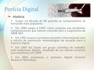 Perícia Digital
  História
   Surgiu na década de 80 quando os computadores se
  tornaram mais populares
   Em 1984 surgiu o CART como resposta aos incidentes
  computacionais que haviam crescido com o surgimento da
  ARPA NET.
   Em 1991 ocorre o primeiro encontro internacional com
  o intuito de padronizar metodologias de atuação para o
  Forense Digital.
   Em 1997 foi criado um grupo cientifico de trabalho
  com evidencias digitais, resultado de um último encontro
  que aconteceu em 1994.
   Em 2001 aconteceu o primeiro Digital Forensic
  Research Workshop
 
