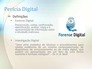 Perícia Digital
  Definições
   Forense Digital
     Preservação, coleta, confirmação,
     identificação, análise, cópia e a
     apresentação de informação sobre
     a atividade maliciosa.


   Investigação Digital
     “Uma série metódica de técnicas e procedimentos para
     coletar evidências de um sistema computadorizado, de
     dispositivos de armazenamento ou de mídia digital, que
     podem ser apresentadas em um foro de uma forma
     coerente e formato inteligível”. - Dr. H. B. Wolf
 