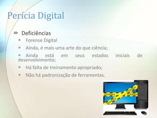 Perícia Digital
  Deficiências
   Forense Digital
   Ainda, é mais uma arte do que ciência;
   Ainda está em seus estados               iniciais   de
  desenvolvimento;
   Há falta de treinamento apropriado;
   Não há padronização de ferramentas.
 