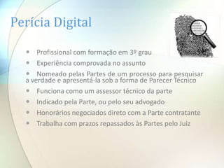 Perícia Digital

   Profissional com formação em 3º grau
   Experiência comprovada no assunto
   Nomeado pelas Partes de um processo para pesquisar
  a verdade e apresentá-la sob a forma de Parecer Técnico
   Funciona como um assessor técnico da parte
   Indicado pela Parte, ou pelo seu advogado
   Honorários negociados direto com a Parte contratante
   Trabalha com prazos repassados às Partes pelo Juiz
 
