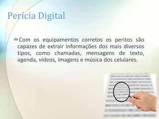 Perícia Digital

 Com os equipamentos corretos os peritos são
  capazes de extrair informações dos mais diversos
  tipos, como chamadas, mensagens de texto,
  agenda, vídeos, imagens e música dos celulares.
 