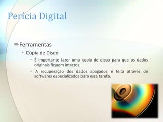 Perícia Digital

 Ferramentas
   • Cópia de Disco
      • É importante fazer uma copia de disco para que os dados
        originais fiquem intactos.
      • A recuperação dos dados apagados é feita através de
        softwares especializados para essa tarefa.
 