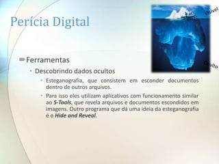 Perícia Digital

 Ferramentas
   • Descobrindo dados ocultos
      • Esteganografia, que consistem em esconder documentos
        dentro de outros arquivos.
      • Para isso eles utilizam aplicativos com funcionamento similar
        ao S-Tools, que revela arquivos e documentos escondidos em
        imagens. Outro programa que dá uma ideia da esteganografia
        é o Hide and Reveal.
 