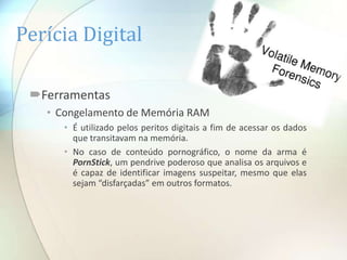 Perícia Digital

 Ferramentas
   • Congelamento de Memória RAM
      • É utilizado pelos peritos digitais a fim de acessar os dados
        que transitavam na memória.
      • No caso de conteúdo pornográfico, o nome da arma é
        PornStick, um pendrive poderoso que analisa os arquivos e
        é capaz de identificar imagens suspeitar, mesmo que elas
        sejam “disfarçadas” em outros formatos.
 