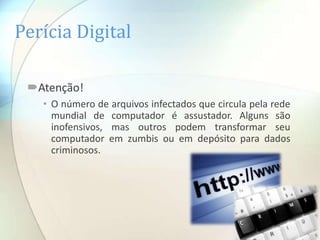 Perícia Digital

 Atenção!
   • O número de arquivos infectados que circula pela rede
     mundial de computador é assustador. Alguns são
     inofensivos, mas outros podem transformar seu
     computador em zumbis ou em depósito para dados
     criminosos.
 