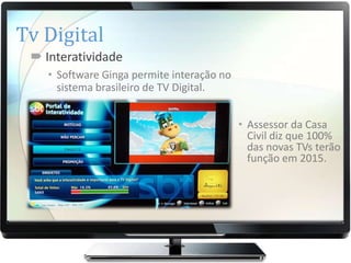 Tv Digital
  Interatividade
    • Software Ginga permite interação no
      sistema brasileiro de TV Digital.


                                            • Assessor da Casa
                                              Civil diz que 100%
                                              das novas TVs terão
                                              função em 2015.
 