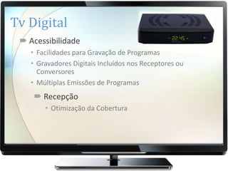 Tv Digital
  Acessibilidade
    • Facilidades para Gravação de Programas
    • Gravadores Digitais Incluídos nos Receptores ou
      Conversores
    • Múltiplas Emissões de Programas
     Recepção
        • Otimização da Cobertura
 