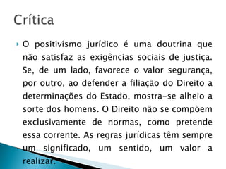 O positivismo jurídico é uma doutrina que não satisfaz as exigências sociais de justiça. Se, de um lado, favorece o valor segurança, por outro, ao defender a filiação do Direito a determinações do Estado, mostra-se alheio a sorte dos homens. O Direito não se compõem exclusivamente de normas, como pretende essa corrente. As regras jurídicas têm sempre um significado, um sentido, um valor a realizar. 