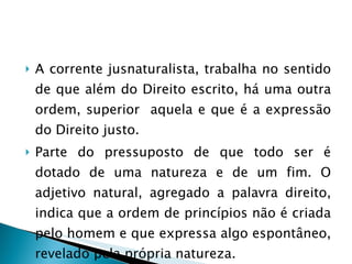 A corrente jusnaturalista, trabalha no sentido de que além do Direito escrito, há uma outra ordem, superior  aquela e que é a expressão do Direito justo. Parte do pressuposto de que todo ser é dotado de uma natureza e de um fim. O adjetivo natural, agregado a palavra direito, indica que a ordem de princípios não é criada pelo homem e que expressa algo espontâneo, revelado pela própria natureza. 