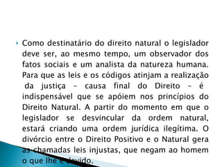 Como destinatário do direito natural o legislador deve ser, ao mesmo tempo, um observador dos fatos sociais e um analista da natureza humana. Para que as leis e os códigos atinjam a realização  da justiça – causa final do Direito – é indispensável que se apóiem nos princípios do Direito Natural. A partir do momento em que o legislador se desvincular da ordem natural, estará criando uma ordem jurídica ilegítima. O divórcio entre o Direito Positivo e o Natural gera as chamadas leis injustas, que negam ao homem o que lhe é devido. 