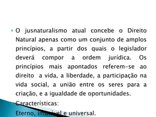 O jusnaturalismo atual concebe o Direito Natural apenas como um conjunto de amplos princípios, a partir dos quais o legislador deverá compor a ordem jurídica. Os princípios mais apontados referem-se ao direito  a vida, a liberdade, a participação na vida social, a união entre os seres para a criação, e a igualdade de oportunidades. Características: Eterno, imutável e universal. 